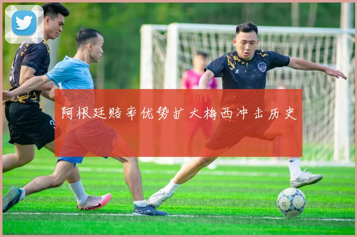 阿根廷赔率优势扩大梅西冲击历史