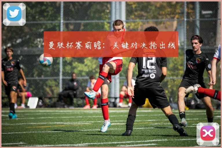 曼联杯赛前瞻：关键对决抢出线