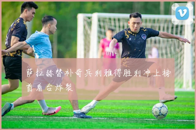 萨拉赫替补奇兵利雅得胜利冲上榜首看台炸裂