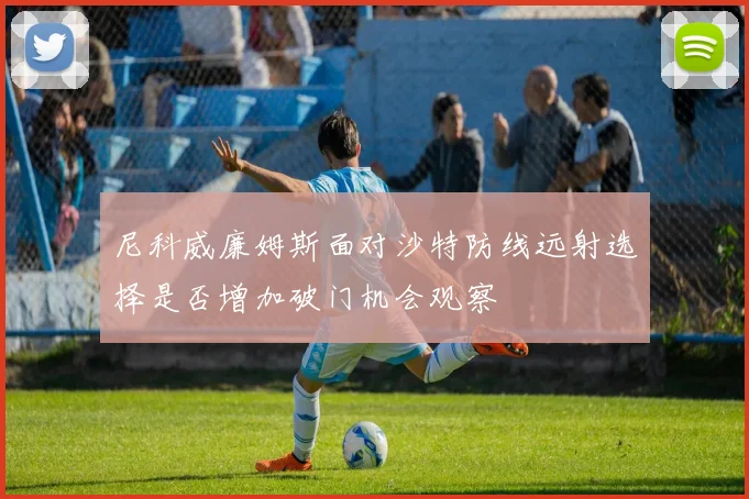 尼科威廉姆斯面对沙特防线远射选择是否增加破门机会观察