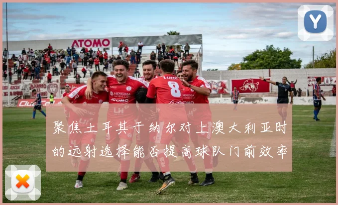 聚焦土耳其于纳尔对上澳大利亚时的远射选择能否提高球队门前效率