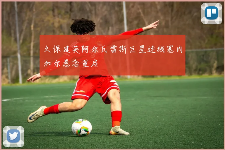 久保建英阿尔瓦雷斯巨星连线塞内加尔悬念重启