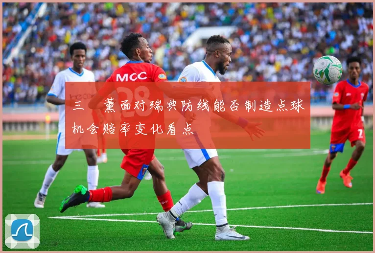 三笘薰面对瑞典防线能否制造点球机会赔率变化看点