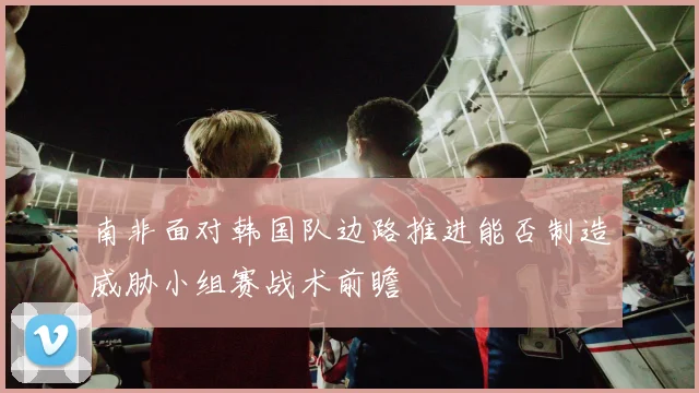 南非面对韩国队边路推进能否制造威胁小组赛战术前瞻