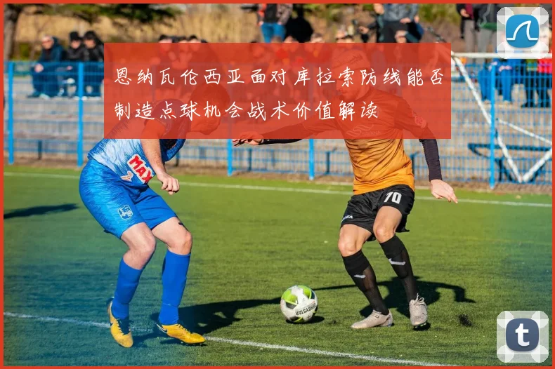 恩纳瓦伦西亚面对库拉索防线能否制造点球机会战术价值解读