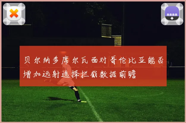 贝尔纳多席尔瓦面对哥伦比亚能否增加远射选择拦截数据前瞻