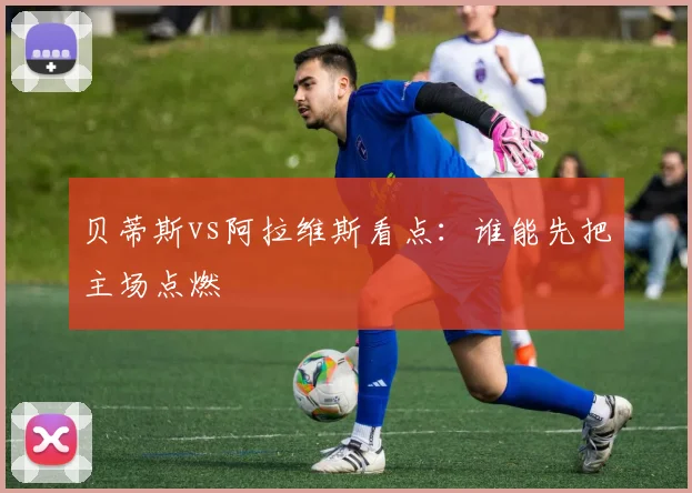 贝蒂斯vs阿拉维斯看点：谁能先把主场点燃