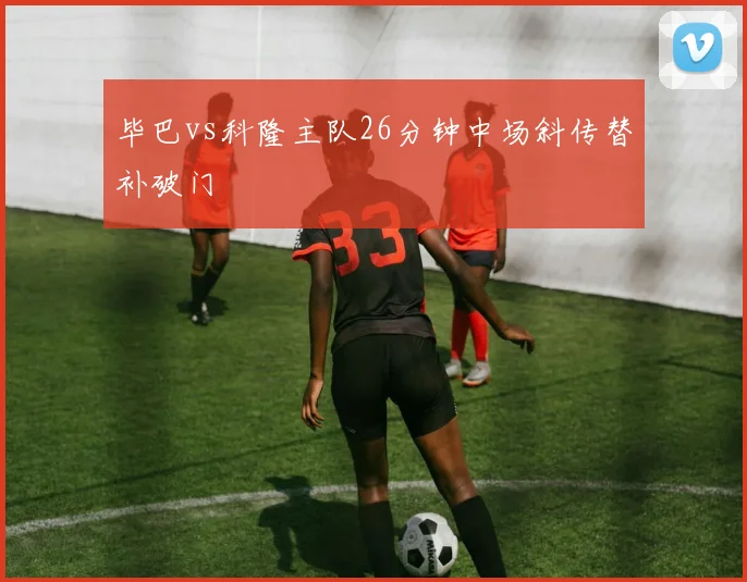 毕巴vs科隆主队26分钟中场斜传替补破门