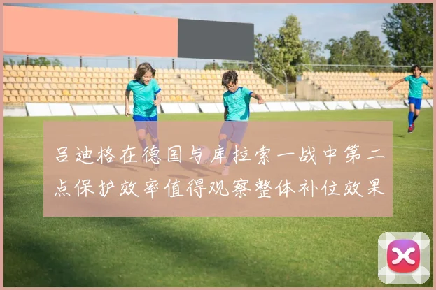 吕迪格在德国与库拉索一战中第二点保护效率值得观察整体补位效果