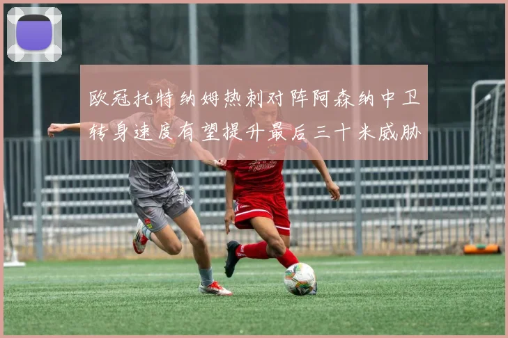 欧冠托特纳姆热刺对阵阿森纳中卫转身速度有望提升最后三十米威胁