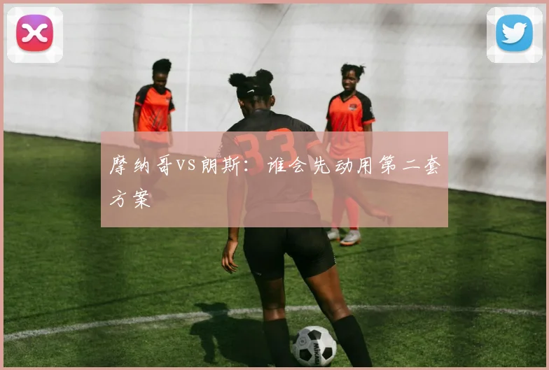 摩纳哥vs朗斯:谁会先动用第二套方案