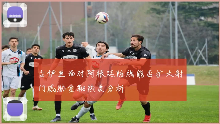 古伊里面对阿根廷防线能否扩大射门威胁金靴热度分析