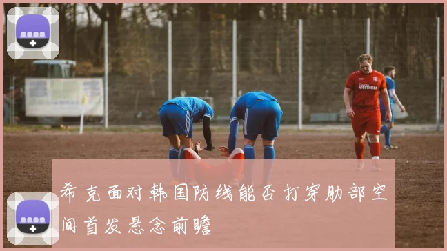 希克面对韩国防线能否打穿肋部空间首发悬念前瞻