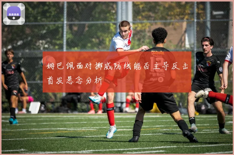 姆巴佩面对挪威防线能否主导反击首发悬念分析