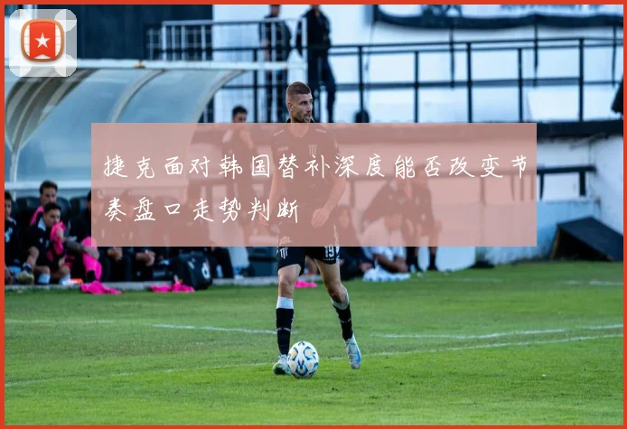 捷克面对韩国替补深度能否改变节奏盘口走势判断