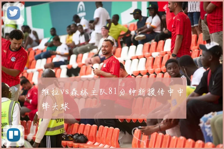 维拉vs森林主队81分钟新援传中中锋头球