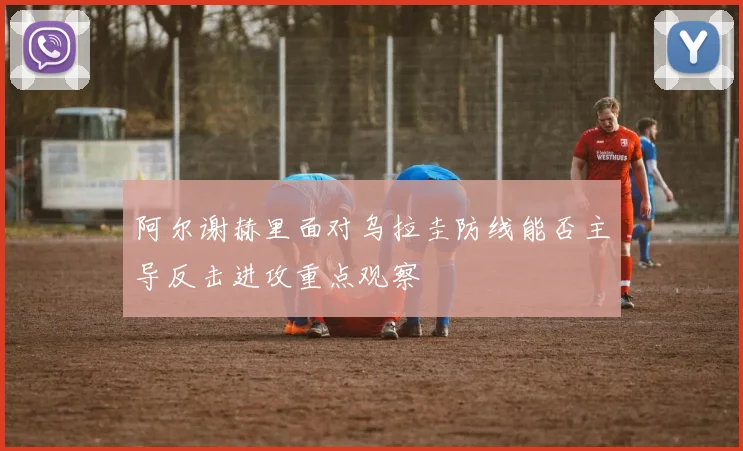阿尔谢赫里面对乌拉圭防线能否主导反击进攻重点观察