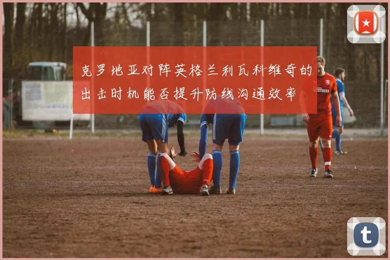 克罗地亚对阵英格兰利瓦科维奇的出击时机能否提升防线沟通效率