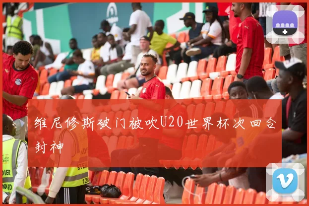 维尼修斯破门被吹U20世界杯次回合封神