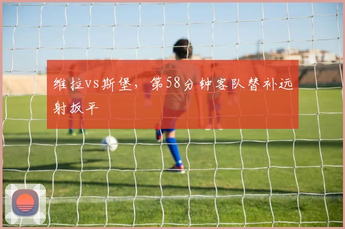 维拉vs斯堡，第58分钟客队替补远射扳平
