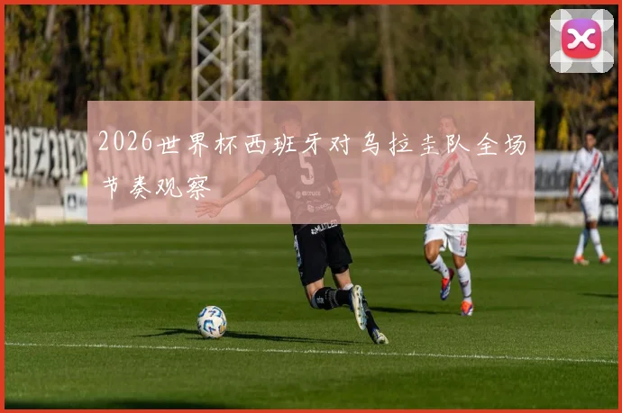 2026世界杯西班牙对乌拉圭队全场节奏观察