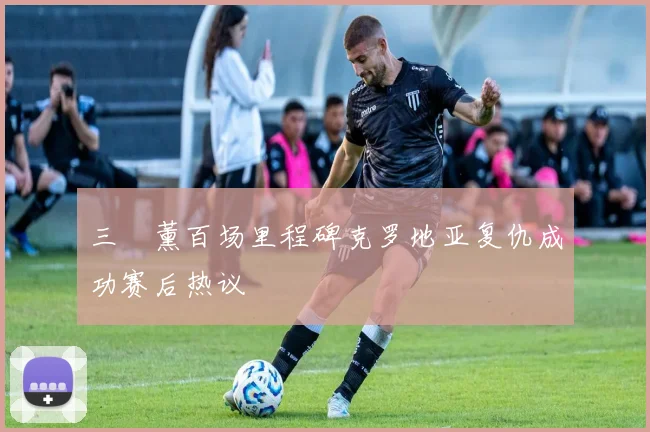 三笘薰百场里程碑克罗地亚复仇成功赛后热议