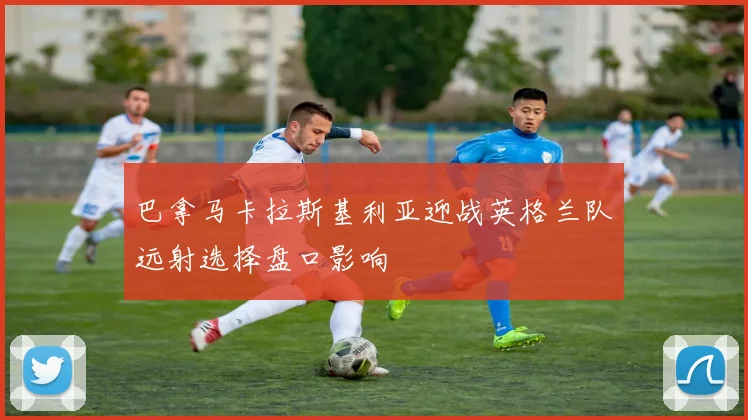 巴拿马卡拉斯基利亚迎战英格兰队远射选择盘口影响