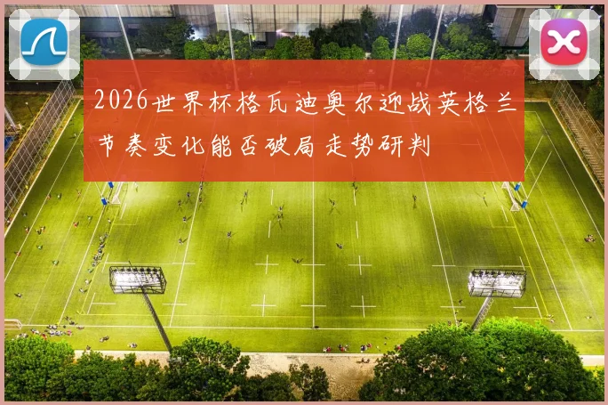 2026世界杯格瓦迪奥尔迎战英格兰节奏变化能否破局走势研判