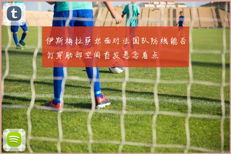 伊斯梅拉萨尔面对法国队防线能否打穿肋部空间首发悬念看点