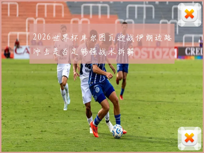2026世界杯库尔图瓦迎战伊朗边路冲击是否足够强战术拆解
