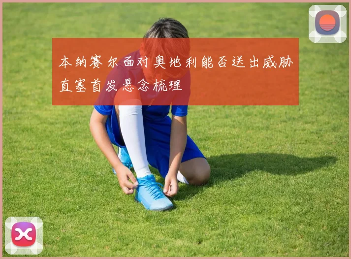 本纳赛尔面对奥地利能否送出威胁直塞首发悬念梳理