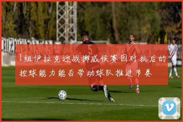 I组伊拉克迎战挪威侯赛因对抗后的控球能力能否带动球队推进节奏